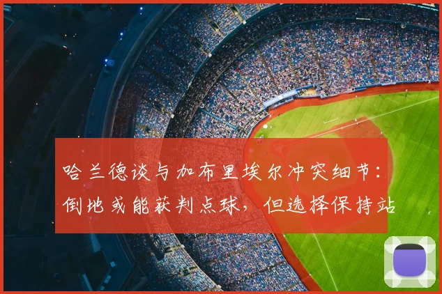 哈兰德谈与加布里埃尔冲突细节:倒地或能获判点球,但选择保持站立引热议,详解顶级前锋的职业操守