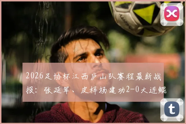 2026足协杯江西庐山队赛程最新战报:张延军、皮梓杨建功2-0大连鲲城,附两队球员名单及进球数据