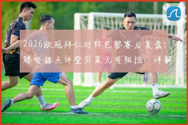 2026欧冠拜仁对阵巴黎赛后复盘：滕哈赫点评登贝莱无可阻挡，详解凯恩关键传球如何撕裂防线