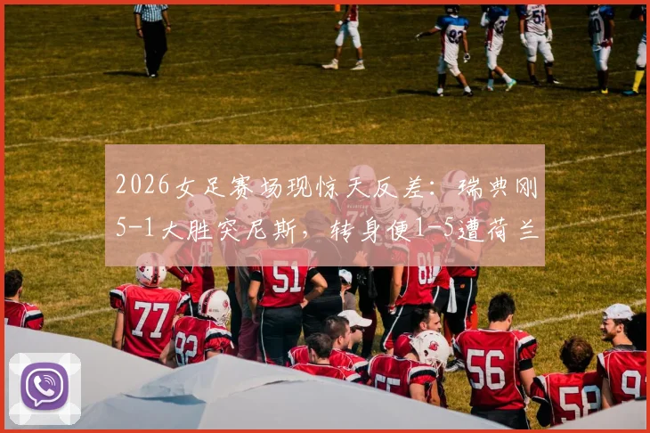 2026女足赛场现惊天反差：瑞典刚5-1大胜突尼斯，转身便1-5遭荷兰血洗，录像集锦深度复盘