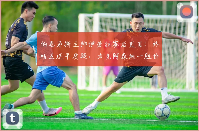 伯恩茅斯主帅伊劳拉赛后直言：终结五连平质疑，力克阿森纳一胜价值连城