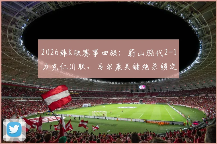 2026韩K联赛事回顾：蔚山现代2-1力克仁川联，马尔康关键绝杀锁定胜局，附全场进球过程分析
