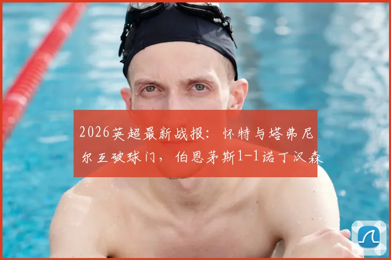 2026英超最新战报：怀特与塔弗尼尔互破球门，伯恩茅斯1-1诺丁汉森林，两队抢分争夺第六名席位解析