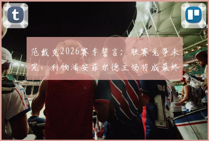 范戴克2026赛季誓言:联赛竞争未完,利物浦安菲尔德主场将成最终决胜舞台