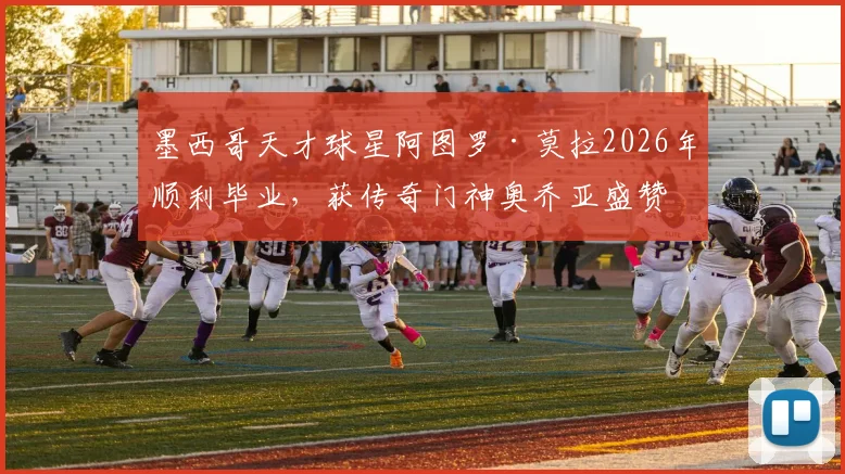 墨西哥天才球星阿图罗·莫拉2026年顺利毕业，获传奇门神奥乔亚盛赞，对青少年球员的学业与职业生涯平衡有何启示？