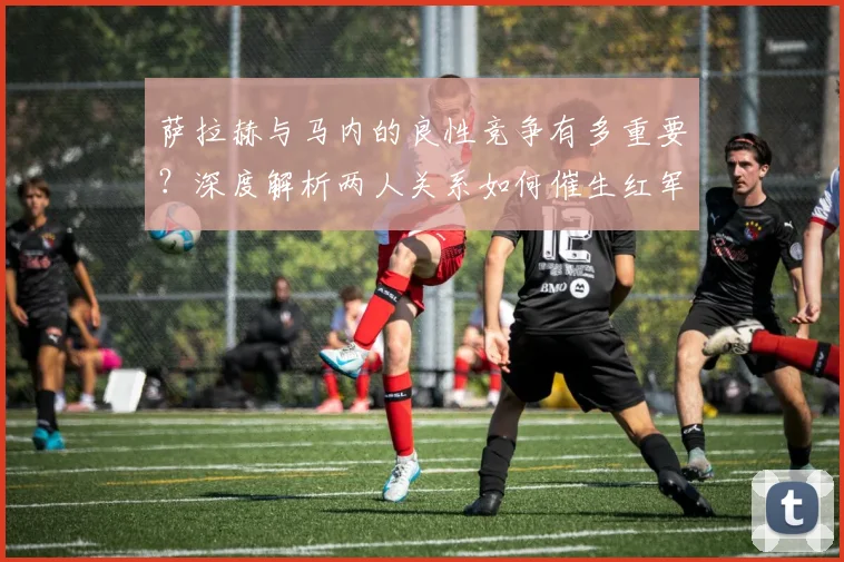 萨拉赫与马内的良性竞争有多重要？深度解析两人关系如何催生红军前场巅峰状态