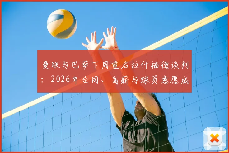 曼联与巴萨下周重启拉什福德谈判：2026年合同、高薪与球员意愿成三大焦点