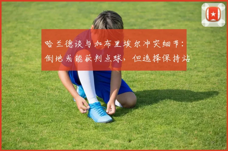 哈兰德谈与加布里埃尔冲突细节：倒地或能获判点球，但选择保持站立引热议，详解顶级前锋的职业操守