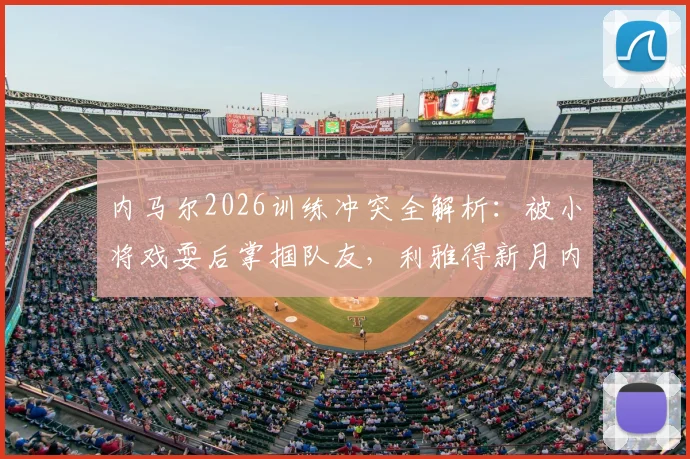 内马尔2026训练冲突全解析：被小将戏耍后掌掴队友，利雅得新月内部如何处理？事件回顾与后续跟进