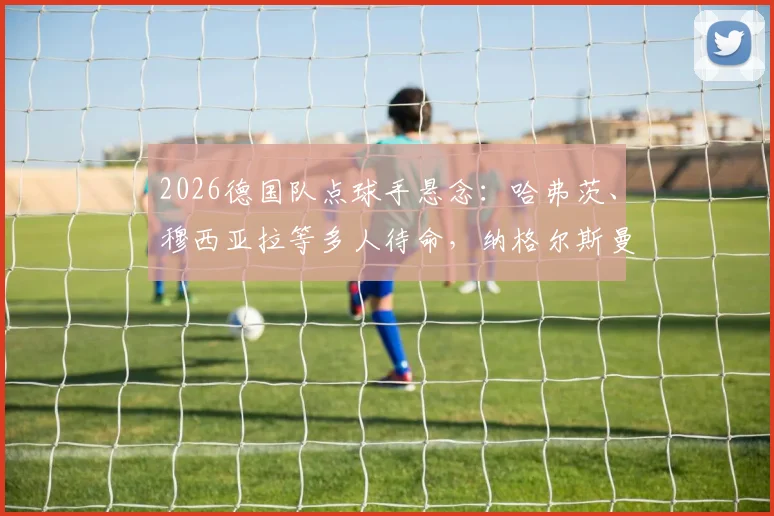 2026德国队点球手悬念：哈弗茨、穆西亚拉等多人待命，纳格尔斯曼如何抉择？附点球命中率数据分析