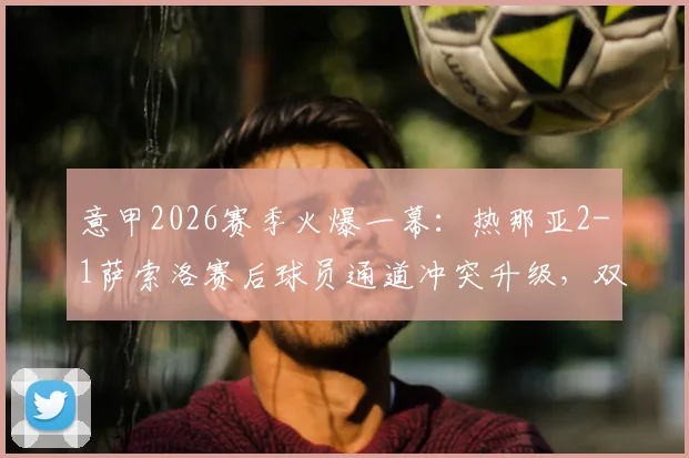 意甲2026赛季火爆一幕：热那亚2-1萨索洛赛后球员通道冲突升级，双方各领红牌引爆争议